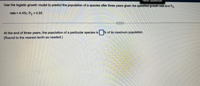 Use the logistic growth model to predict the population of a species after three years given the specified growth rate and Po
rate=4.4%; P = 0.55
At the end of three years, the population of a particular species is% of its maximum population.
(Round to the nearest tenth as needed.)