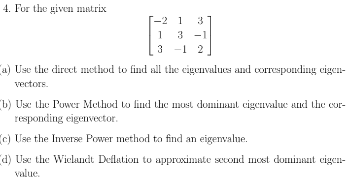 4. For the given matrix
1 3
1
3 -1
3
1 2
a) Use the direct method to find all the eigenvalues and corresponding eigen-
vectors.
(b) Use the Power Method to find the most dominant eigenvalue and the cor-
responding eigenvector.
(c) Use the Inverse Power method to find an eigenvalue.
(d) Use the Wielandt Deflation to approximate second most dominant eigen-
value.
-2