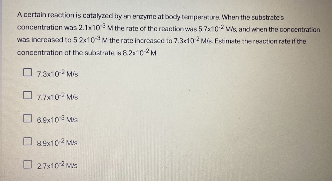 A certain reaction is catalyzed by an enzyme at body temperature. When the substrate's
concentration was 2.1x10-3 M the rate of the reaction was 5.7x10-2 M/s, and when the concentration
was increased to 5.2x10-3 M the rate increased to 7.3x10-2 M/s. Estimate the reaction rate if the
concentration of the substrate is 8.2x10-2 M.
7.3x10-2 M/s
7.7x10-2 M/s
6.9x10-3 M/s
8.9x10-2 M/S
2.7x10-2 M/S