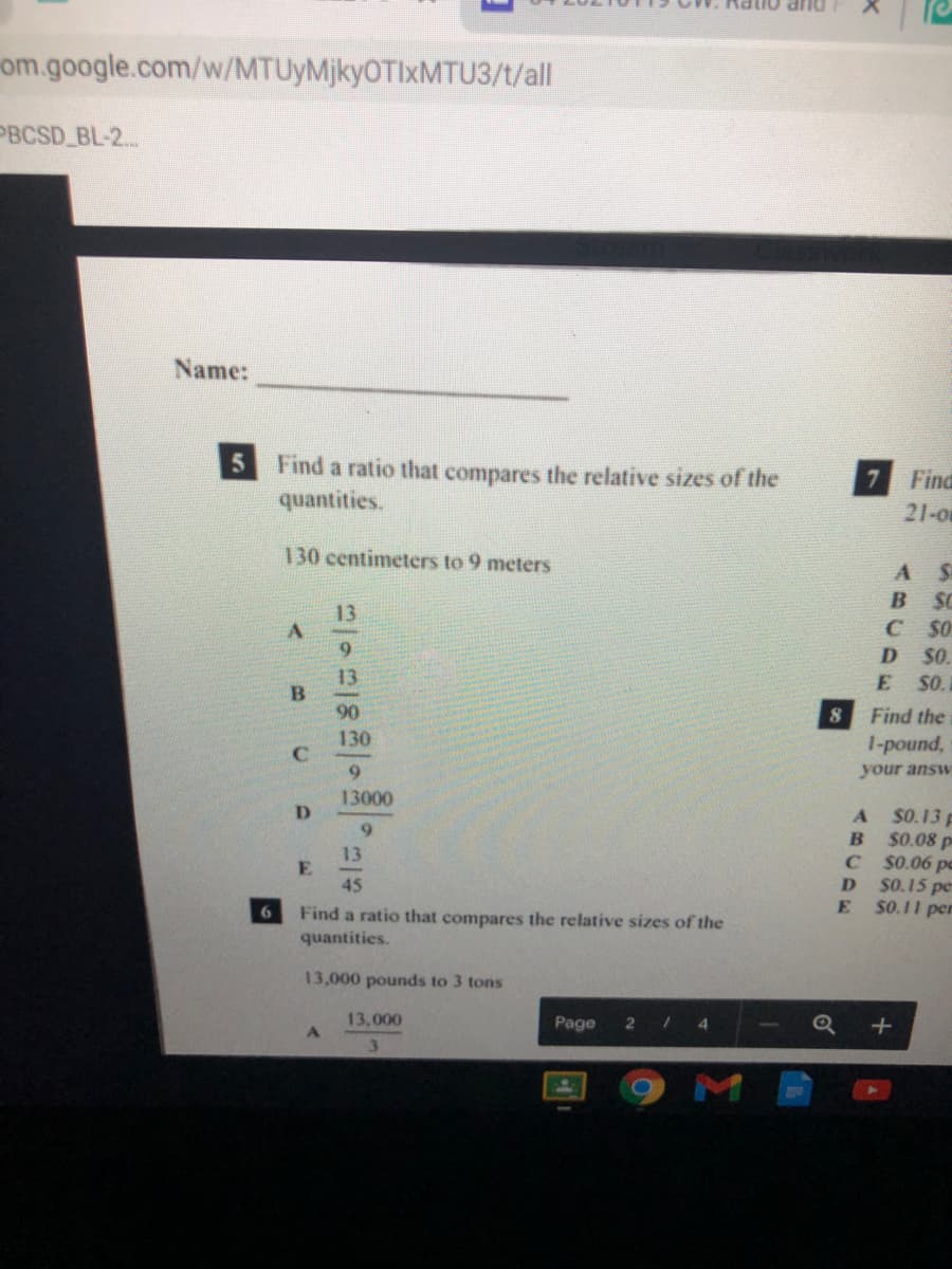 DUP
om.google.com/w/MTUyMjkyOTIxMTU3/t/all
PBCSD BL-2..
Name:
5 Find a ratio that compares the relative sizes of the
7 Find
quantities.
21-0
130 centimeters to 9 meters
A S
SC
C SO
B
13
6.
D
S0.
13
E SO.
90
Find the
130
1-pound,
9.
your answ
13000
D.
$0.13 p
$0.08 p
C S0.06 pc
$0.15 pe
S0.11 per
6.
13
E.
45
Find a ratio that compares the relative sizes of the
quantities.
6
13,000 pounds to 3 tons
13,000
Page
2
41
