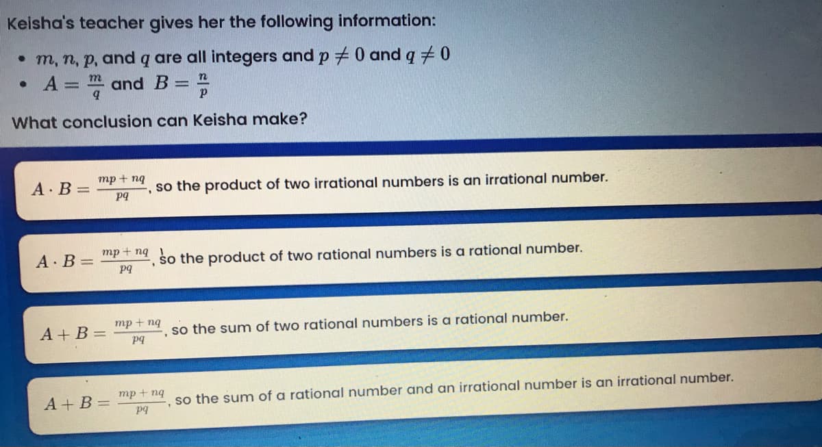 Keisha's teacher gives her the following information:
• m, n, p, and q are all integers and p + 0 and q +0
• A = and B =
%3D
What conclusion can Keisha make?
mp + ng
A B =
, so the product of two irrational numbers is an irrational number.
pq
mp + ng
A B =
, so the product of two rational numbers is a rational number.
pq
тp + ng
A + B =
so the sum of two rational numbers is a rational number.
pq
тр + ng
A+ B =
so the sum of a rational number and an irrational number is an irrational number.
