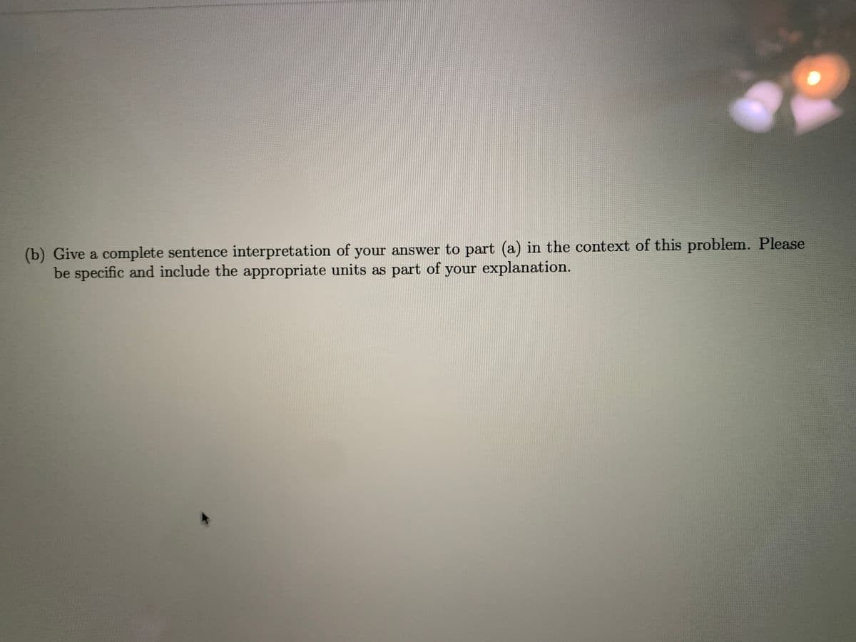 (b) Give a complete sentence interpretation of your answer to part (a) in the context of this problem. Please
be specific and include the appropriate units as part of your explanation.
