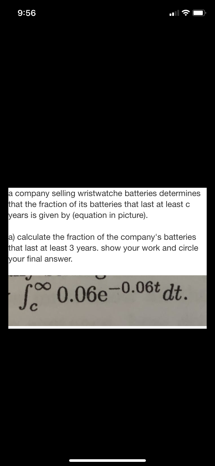 9:56
a company selling wristwatche batteries determines
that the fraction of its batteries that last at least c
years is given by (equation in picture).
a) calculate the fraction of the company's batteries
that last at least 3 years. show your work and circle
your final answer.
0.06e-0.06t dt.
