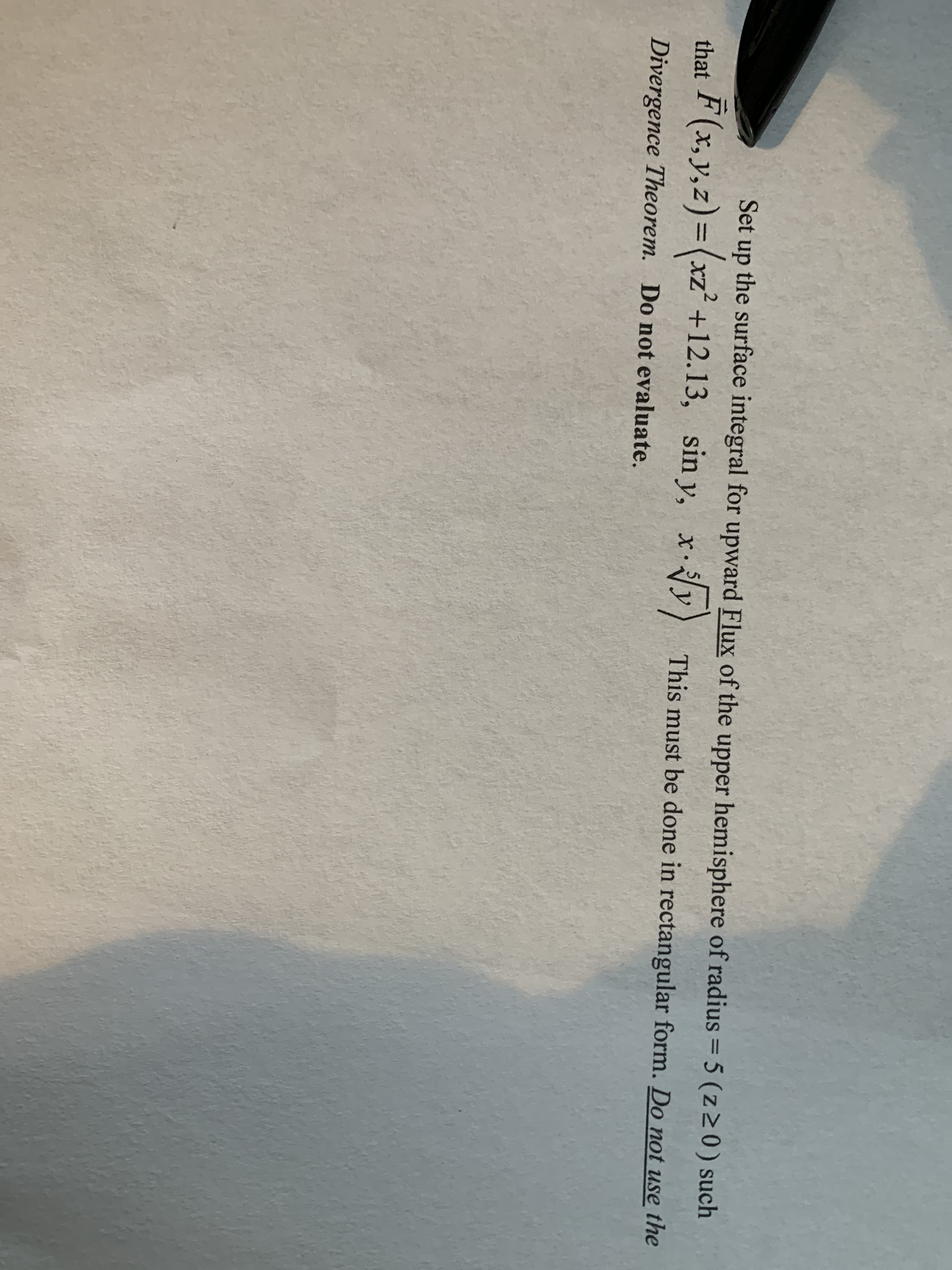 Set up the surface integral for upward Flux of the upper hemisphere of radius = 5 (z>0) such
%3D
that
F(x, y,z)=(xz'+12.13, sin y, xy) This must be done in rectangular form. Do not use the
Divergence Theorem. Do not evaluate.
