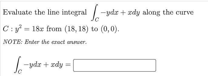 Evaluate the line integral / -ydx + xdy along the curve
C : y? = 18x from (18, 18) to (0, 0).
NOTE: Enter the exact answer.
|-ydx + xdy
