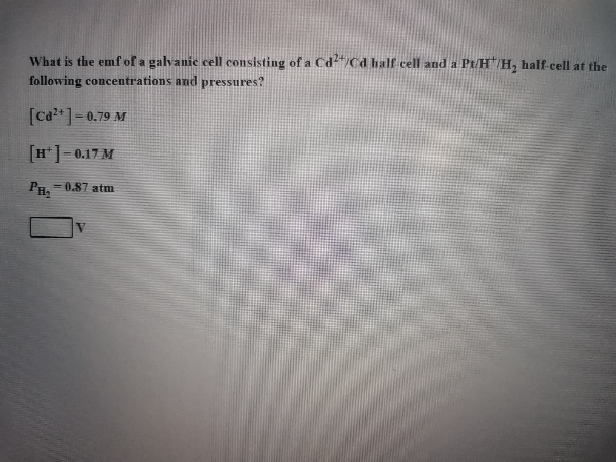 What is the emf of a galvanic cell consisting of a Cd2+/Cd half-cell and a Pt/H*/H₂ half-cell at the
following concentrations and pressures?
[Cd²+] = 0.79 M
[H] = 0.17 M
PH₂
= 0.87 atm
V