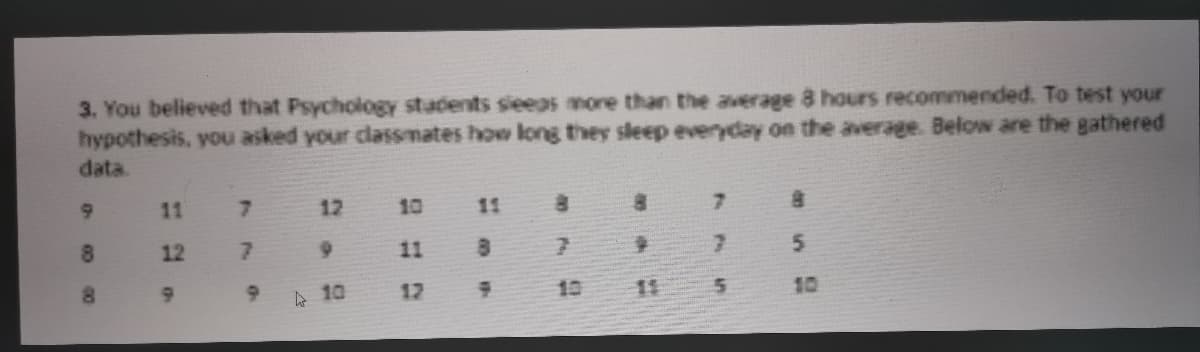 3. You believed that Psychology stadents sieeps more than the average 8 hours recommended. To test your
hypothesis, you asked your classmates how long they sleep everyday on the average. Below are the gathered
data
11
7.
12
10
11
7.
8.
12
7.
9.
11
參
5.
6.
A 10
12
13
5n
10
