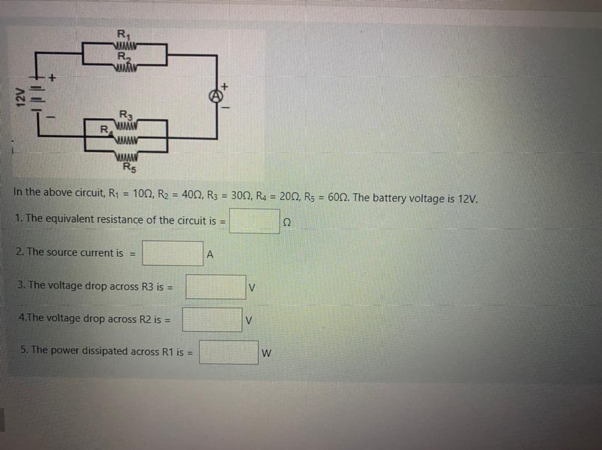 R1
R,
R3
R5
In the above circuit, R1 = 10N, R2 = 402, R3 = 300, R4 = 200, R5 = 602. The battery voltage is 12V.
1. The equivalent resistance of the circuit is =
2. The source current is =
A
3. The voltage drop across R3 is =
4.The voltage drop across R2 is =
V
5. The power dissipated across R1 is =
W
12V
