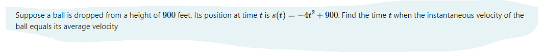 Suppose a ball is dropped from a height of 900 feet. Its position at time t is s(t) = -4t + 900. Find the timet when the instantaneous velocity of the
ball equals its average velocity
