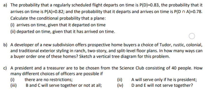 a) The probability that a regularly scheduled flight departs on time is P(D)=0.83, the probability that it
arrives on time is P(A)=0.82; and the probability that it departs and arrives on time is P(D n A)=0.78.
Calculate the conditional probability that a plane:
(i) arrives on time, given that it departed on time
(ii) departed on time, given that it has arrived on time.
b) A developer of a new subdivision offers prospective home buyers a choice of Tudor, rustic, colonial,
and traditional exterior styling in ranch, two-story, and split-level floor plans. In how many ways can
a buyer order one of these homes? Sketch a vertical tree diagram for this problem.
c) A president and a treasurer are to be chosen from the Science Club consisting of 40 people. How
many different choices of officers are possible if
(i)
(iii)
(ii)
(iv)
A will serve only if he is president;
D and E will not serve together?
there are no restrictions;
B and C will serve together or not at all;
