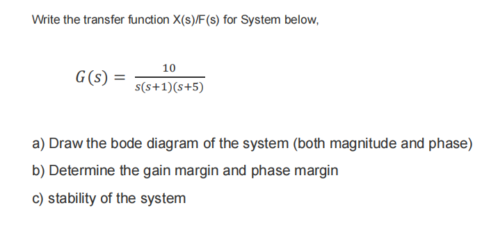 Write the transfer function X(s)/F(s) for System below,
10
G(s)
s(s+1)(s+5)
a) Draw the bode diagram of the system (both magnitude and phase)
b) Determine the gain margin and phase margin
c) stability of the system
