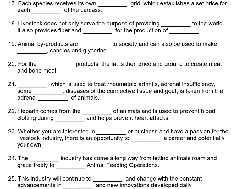 17. Each species receives its own
each
of the carcass.
18. Livestock does not only serve the purpose of providing
It also provides fiber and
for the production of
to society and can also be used to make
19. Animal by-products are
20. For the
21.
and bone meal.
some
adrenal
_, candles and glycerine.
24. The
22. Heparin comes from the
clotting during
grid, which establishes a set price for
products, the fat is then dried and ground to create meat
which is used to treat rheumatoid arthritis, adrenal insufficiency,
diseases of the connective tissue and gout, is taken from the
of animals.
graze freely to
23. Whether you are interested in
livestock industry, there is an opportunity to
your own
to the world.
of animals and is used to prevent blood
and helps prevent heart attacks.
25. This industry will continue to
advancements in
or business and have a passion for the
a career and potentially
industry has come a long way from letting animals roam and
Animal Feeding Operations.
and change with the constant
and new innovations developed daily.