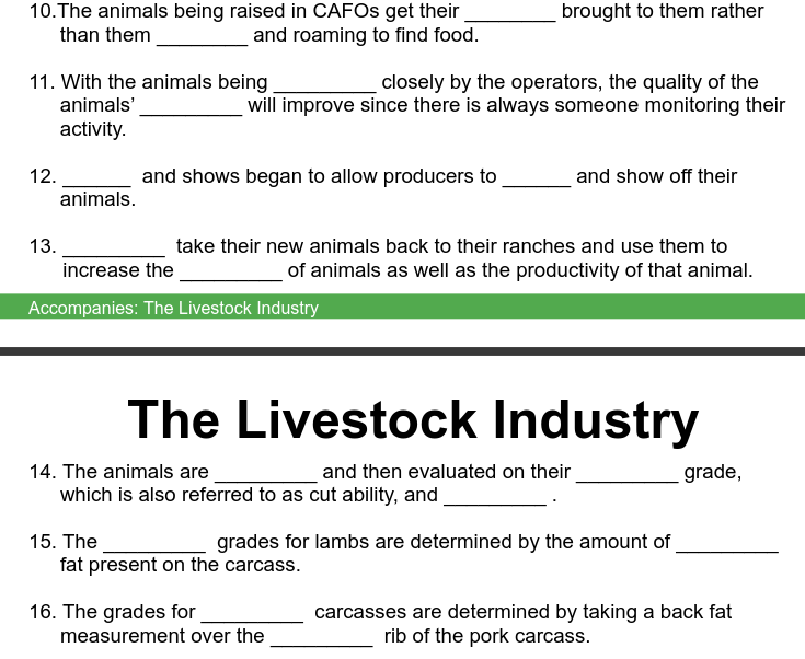 10. The animals being raised in CAFOS get their
than them
and roaming to find food.
11. With the animals being
animals'
activity.
12.
13.
animals.
and shows began to allow producers to
15. The
closely by the operators, the quality of the
will improve since there is always someone monitoring their
increase the
Accompanies: The Livestock Industry
take their new animals back to their ranches and use them to
of animals as well as the productivity of that animal.
brought to them rather
14. The animals are
and then evaluated on their
which is also referred to as cut ability, and
The Livestock Industry
16. The grades for
fat present on the carcass.
and show off their
grades for lambs are determined by the amount of
measurement over the
grade,
carcasses are determined by taking a back fat
rib of the pork carcass.