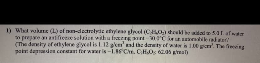 1) What volume (L) of non-electrolytic ethylene glycol (CH,O2) should be added to 5.0 L of water
to prepare an antifreeze solution with a freezing point -30.0°C for an automobile radiator?
(The density of ethylene glycol is 1.12 g/cm' and the density of water is 1.00 g/cm. The freezing
point depression constant for water is -1.86°C/m. C2H6O2: 62.06 g/mol)
