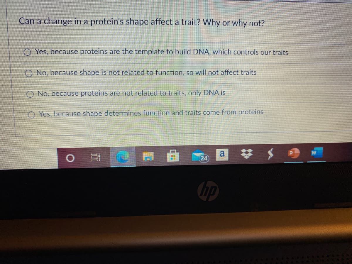 Can a change in a protein's shape affect a trait? Why or why not?
O Yes, because proteins are the template to build DNA, which controls our traits
O No, because shape is not related to function, so will not affect traits
O No, because proteins are not related to traits, only DNA is
O Yes, because shape determines function and traits come from proteins
%23
(24
