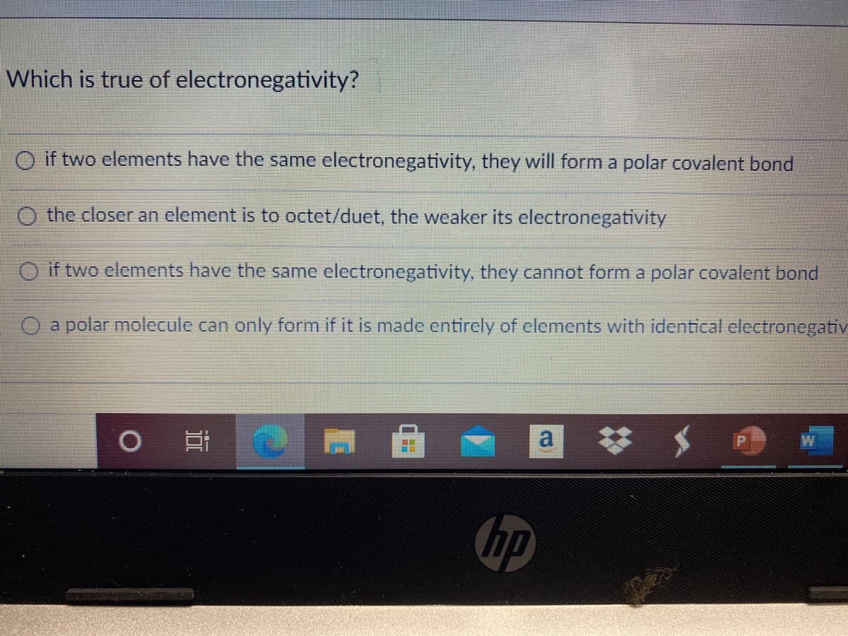 Which is true of electronegativity?
O if two elements have the same electronegativity, they will form a polar covalent bond
the closer an element is to octet/duet, the weaker its electronegativity
O if two elements have the same clectronegativity, they cannot form a polar covalent bond
O a polar molecule can only form if it is made cntircly of clements with identical clectronegativ
a
hp
近
