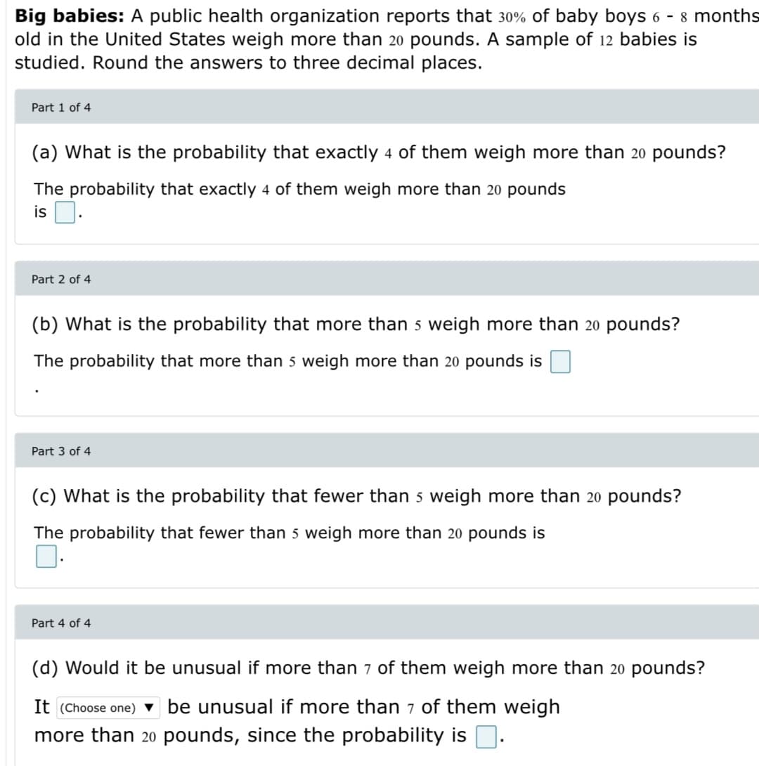 Big babies: A public health organization reports that 30% of baby boys 6 - 8 months
old in the United States weigh more than 20 pounds. A sample of 12 babies is
studied. Round the answers to three decimal places.
Part 1 of 4
(a) What is the probability that exactly 4 of them weigh more than 20 pounds?
The probability that exactly 4 of them weigh more than 20 pounds
is D.
Part 2 of 4
What is the probability that more than 5 weigh more than 20 pou
ds?
The probability that more than 5 weigh more than 20 pounds is
Part 3 of 4
(c) What is the probability that fewer than 5 weigh more than 20 pounds?
The probability that fewer than 5 weigh more than 20 pounds is
Part 4 of 4
(d) Would it be unusual if more than 7 of them weigh more than 20 pounds?
It (Choose one) v be unusual if more than 7 of them weigh
more than 20 pounds, since the probability is D.
