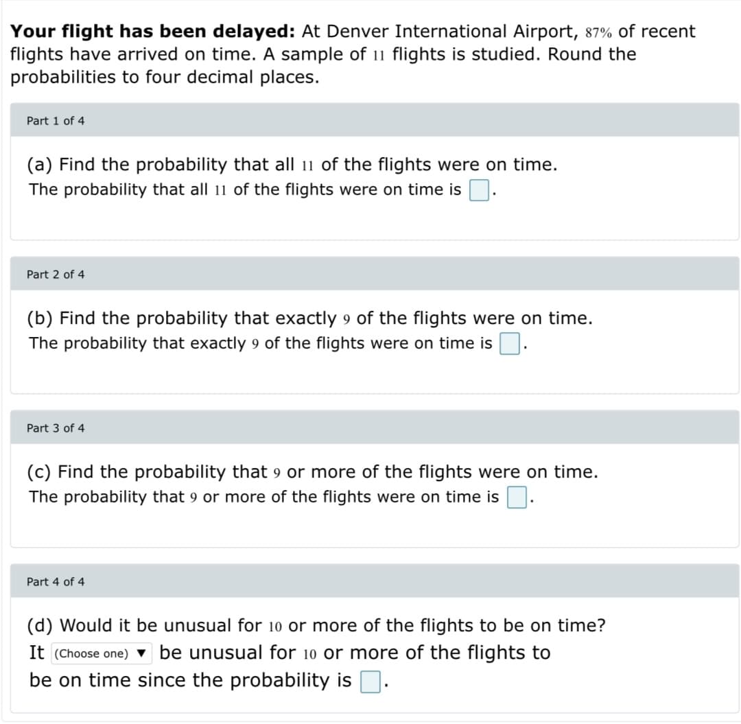 Your flight has been delayed: At Denver International Airport, 87% of recent
flights have arrived on time. A sample of 11 flights is studied. Round the
probabilities to four decimal places.
Part 1 of 4
(a) Find the probability that all 11 of the flights were on time.
The probability that all 11 of the flights were on time is.
Part 2 of 4
(b) Fin
he probability that exactly 9
flights were on
he.
The probability that exactly 9 of the flights were on time is.
Part 3 of 4
(c) Find the probability that 9 or more of the flights were on time.
The probability that 9 or more of the flights were on time is.
Part 4 of 4
(d) Would it be unusual for 10 or more of the flights to be on time?
It (Choose one) ▼ be unusual for 10 or more of the flights to
be on time since the probability is D.
