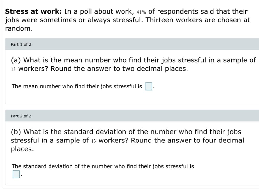 Stress at work: In a poll about work, 41% of respondents said that their
jobs were sometimes or always stressful. Thirteen workers are chosen at
random.
Part 1 of 2
(a) What is the mean number who find their jobs stressful in a sample of
13 workers? Round the answer to two decimal places.
The mean number who find their jobs stressful is
Part 2 of 2
(b) What is the standard deviation of the number who find their jobs
stressful in a sample of 13 workers? Round the answer to four decimal
places.
The standard deviation of the number who find their jobs stressful is
