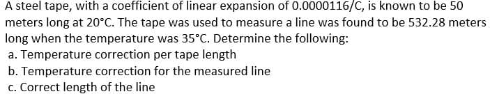 A steel tape, with a coefficient of linear expansion of 0.0000116/C, is known to be 50
meters long at 20°C. The tape was used to measure a line was found to be 532.28 meters
long when the temperature was 35°C. Determine the following:
a. Temperature correction per tape length
b. Temperature correction for the measured line
c. Correct length of the line