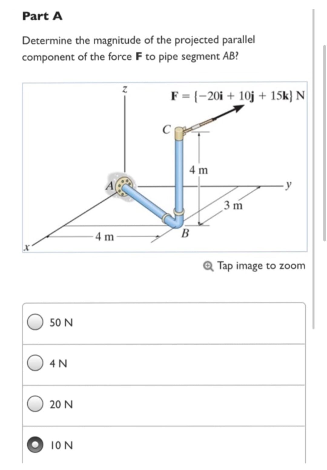 Part A
Determine the magnitude of the projected parallel
component of the force F to pipe segment AB?
50 N
4 N
20 N
ION
4 m
F = {-20i + 10j + 15k) N
C
4 m
B
3 m
-y
Q Tap image to zoom