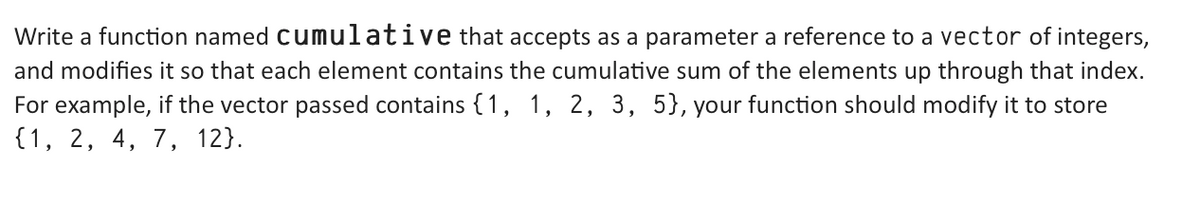 Write a function named cumulative that accepts as a parameter a reference to a vector of integers,
and modifies it so that each element contains the cumulative sum of the elements up through that index.
For example, if the vector passed contains {1, 1, 2, 3, 5}, your function should modify it to store
{1, 2, 4, 7, 12).