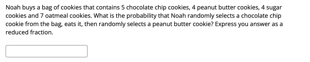 Noah buys a bag of cookies that contains 5 chocolate chip cookies, 4 peanut butter cookies, 4 sugar
cookies and 7 oatmeal cookies. What is the probability that Noah randomly selects a chocolate chip
cookie from the bag, eats it, then randomly selects a peanut butter cookie? Express you answer as a
reduced fraction.
