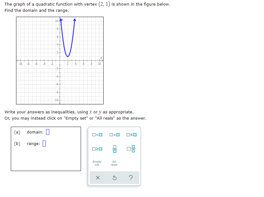 The graph of a quadratic function with vertex (2, 1) is shown in the figure below.
Find the domain and the range.
10-
8-
6+
44
2-
-10
-8
-6
-4
-2
10
-24
-4-
-6-+
-8-
Write your answers as inequalities, using x or y as appropriate.
Or, you may instead click on "Empty set" or "All reals" as the answer.
(a)
domain: I
O<O
OsO
(b)
range: |
O20
Empty
set
All
гeals
?
