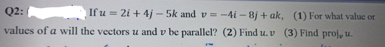 Q2:
If u = 2i + 4j- 5k and v= -4i-8j+ak, (1) For what value or
values of a will the vectors u and v be parallel? (2) Find u. v (3) Find proj, u.