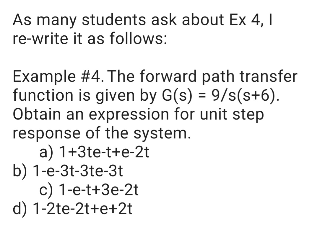 As many students ask about Ex 4, I
re-write it as follows:
Example #4. The forward path transfer
function is given by G(s) = 9/s(s+6).
Obtain an expression for unit step
response of the system.
a) 1+3te-t+e-2t
b) 1-e-3t-3te-3t
с) 1-е-t+3e-2t
d) 1-2te-2t+e+2t
