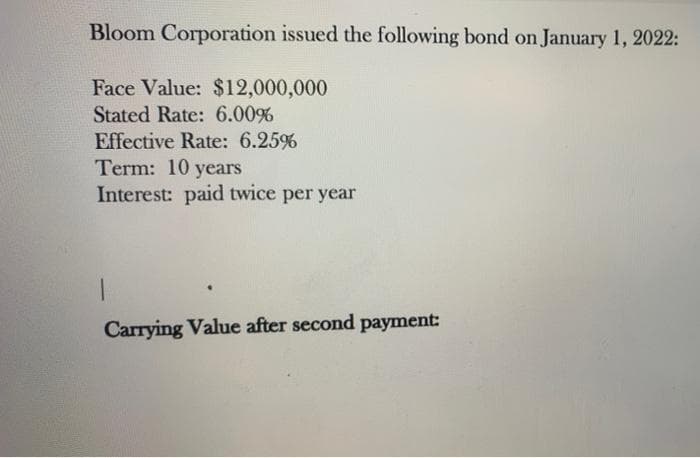 Bloom Corporation issued the following bond on January 1, 2022:
Face Value: $12,000,000
Stated Rate: 6.00%
Effective Rate: 6.25%
Term: 10 years
Interest: paid twice per year
Carrying Value after second payment:
