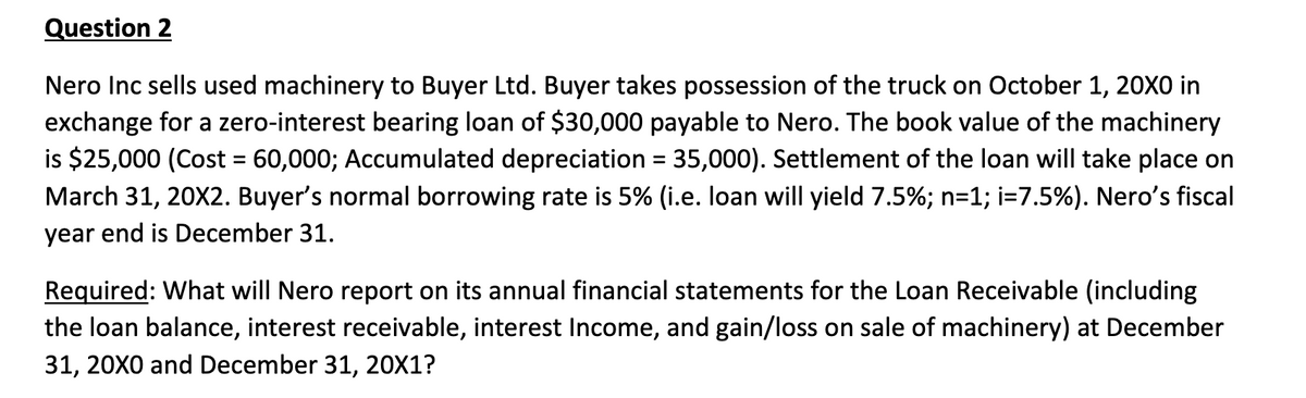 Question 2
Nero Inc sells used machinery to Buyer Ltd. Buyer takes possession of the truck on October 1, 20X0 in
exchange for a zero-interest bearing loan of $30,000 payable to Nero. The book value of the machinery
is $25,000 (Cost = 60,000; Accumulated depreciation = 35,000). Settlement of the loan will take place on
March 31, 20X2. Buyer's normal borrowing rate is 5% (i.e. loan will yield 7.5%; n=1; i=7.5%). Nero's fiscal
year end is December 31.
Required: What will Nero report on its annual financial statements for the Loan Receivable (including
the loan balance, interest receivable, interest Income, and gain/loss on sale of machinery) at December
31, 20X0 and December 31, 20X1?
