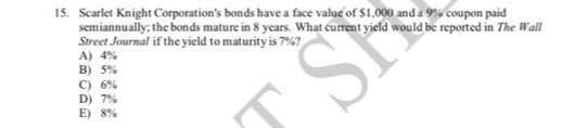 15. Scarlet Knight Corporation's bonds have a face value of $1,000 and a 9% coupon paid
semiannually: the bonds mature in 8 years. What curent yield would be reported in The Wall
Street Journal if the yield to maturity is 7%?
A) 4%
B) 5%
C) 6%
D) 7%
E) 8%
