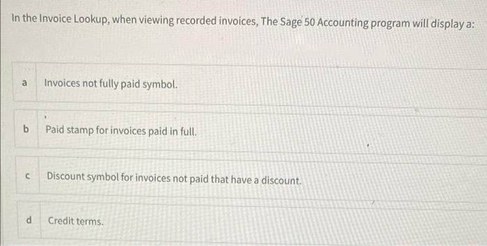 In the Invoice Lookup, when viewing recorded invoices, The Sage 50 Accounting program will display a:
a
Invoices not fully paid symbol.
b
Paid stamp for invoices paid in full.
Discount symbol for invoices not paid that have a discount.
d
Credit terms.
