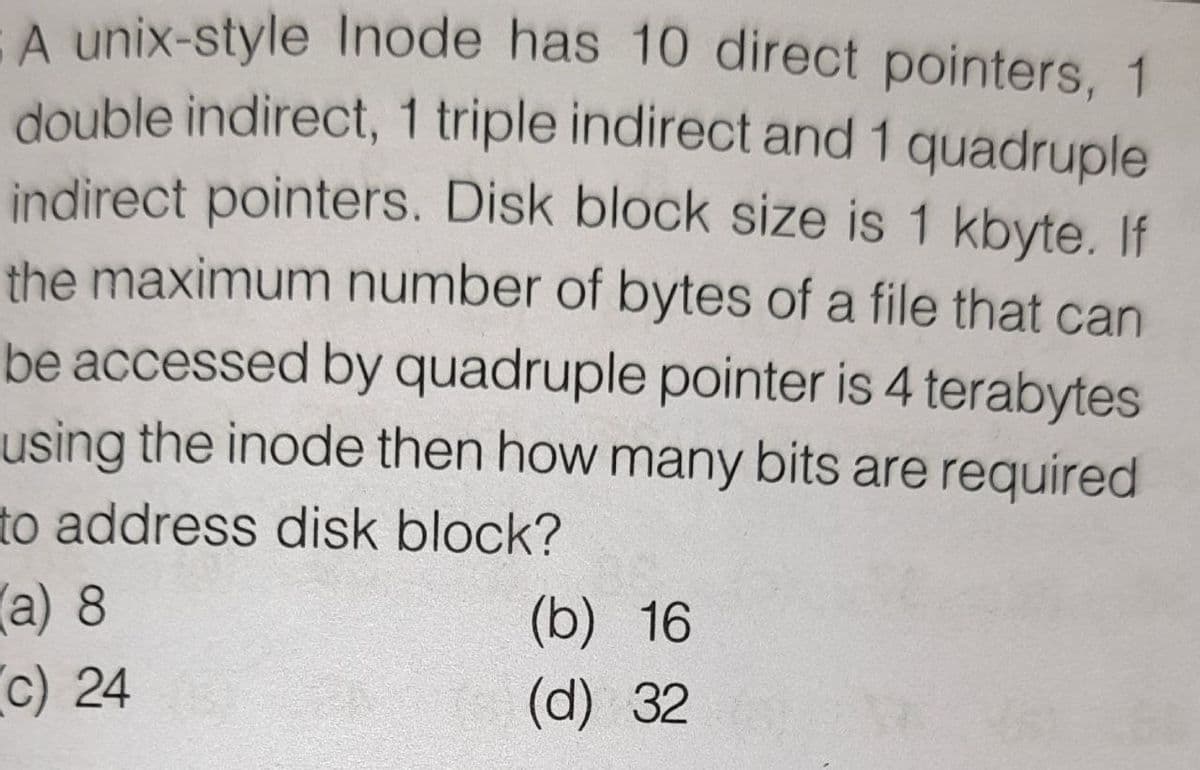 A unix-style Inode has 10 direct pointers, 1
double indirect, 1 triple indirect and 1 quadruple
indirect pointers. Disk block size is 1 kbyte. If
the maximum number of bytes of a file that can
be accessed by quadruple pointer is 4 terabytes
using the inode then how many bits are required
to address disk block?
a) 8
(b) 16
c) 24
(d) 32
