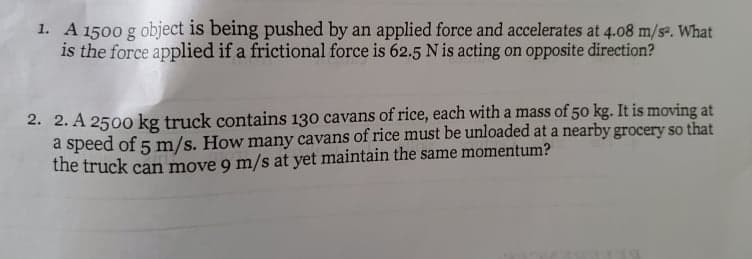 1. A 1500 g object is being pushed by an applied force and accelerates at 4.08 m/se. What
is the force applied if a frictional force is 62.5 N is acting on opposite direction?
2. 2. A 2500 kg truck contains 130 cavans of rice, each with a mass of 50 kg. It is moving at
a speed of 5 m/s. How many cavans of rice must be unloaded at a nearby grocery so that
the truck can move 9 m/s at yet maintain the same momentum?
