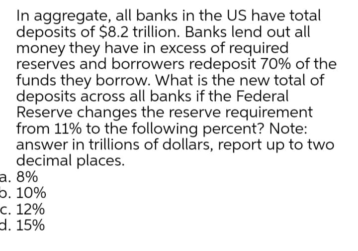 In aggregate, all banks in the US have total
deposits of $8.2 trillion. Banks lend out all
money they have in excess of required
reserves and borrowers redeposit 70% of the
funds they borrow. What is the new total of
deposits across all banks if the Federal
Reserve changes the reserve requirement
from 11% to the following percent? Note:
answer in trillions of dollars, report up to two
decimal places.
а. 8%
5. 10%
с. 12%
d. 15%
