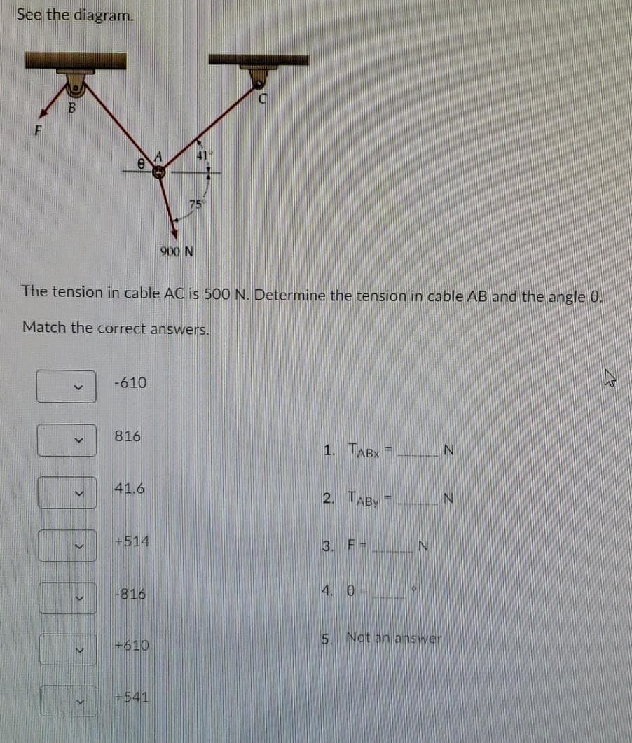 See the diagram.
B
75°
900 N
The tension in cable AC is 500 N. Determine the tension in cable AB and the angle 0.
Match the correct answers.
-610
816
1. TABX
41.6
2. TABY
IN
+514
3. F=
-816
4. 6 -
5. Not an answer
+610
+541
00
