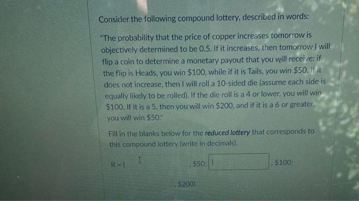 Consider the following compound lottery, described in words:
"The probability that the price of copper increases tomorrow is
objectively determined to be 0.5. If it increases, then tomorrowI will
flip a coin to determine a monetary payout that you will receive: if
the flip is Heads, you win $100, while if it is Tails, you win $50. If it
does not increase, then I will roll a 10-sided die (assume each side is
equally likely to be rolled). If the die roll is a 4 or lower, you will win
$100. If it is a 5, then you will win $200, and if it is a 6 or greater,
you will win $50."
Fill in the blanks below for the reduced lottery that corresponds to
this compound lottery (write in decimals).
R = (
$50;
$100:
$200)
