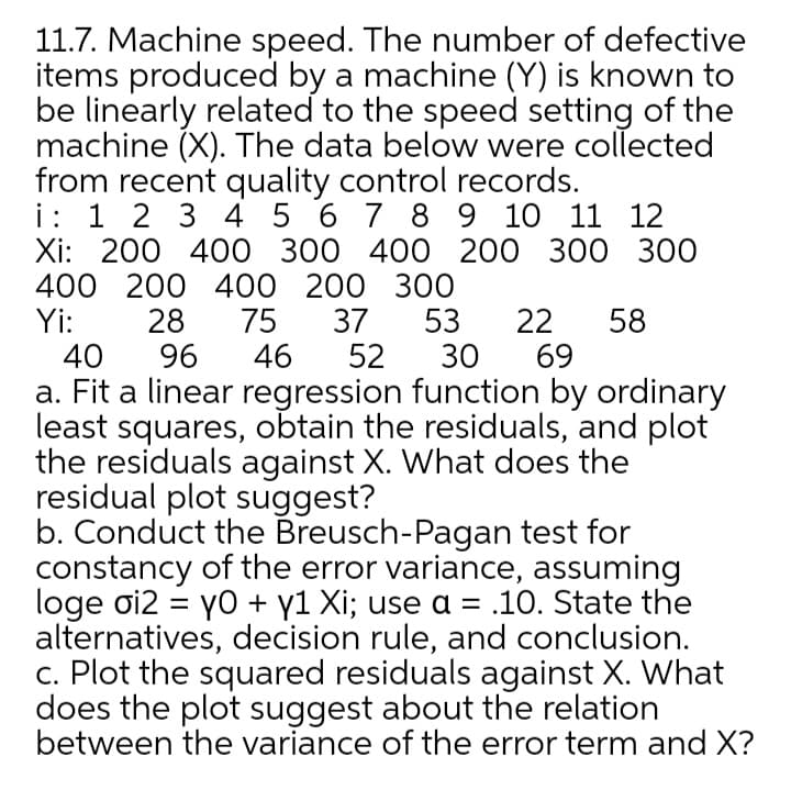 11.7. Machine speed. The number of defective
items produced by a machine (Y) is known to
be linearly related to the speed setting of the
machine (X). The data below were collected
from recent quality control records.
i: 1 2 3 4 5 6 7 8 9 10 11 12
Xi: 200 400 300 400 200 300 300
400 200 400 200 300
Yi:
40
28
96
75
46
37
52
53
30
22
69
58
a. Fit a linear regression function by ordinary
least squares, obtain the residuals, and plot
the residuals against X. What does the
residual plot suggest?
b. Conduct the Breusch-Pagan test for
constancy of the error variance, assuming
loge oi2 = yo + y1 Xi; use a = .10. State the
alternatives, decision rule, and conclusion.
c. Plot the squared residuals against X. What
does the plot suggest about the relation
between the variance of the error term and X?
