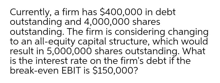 Currently, a firm has $400,000 in debt
outstanding and 4,000,000 shares
outstanding. The firm is considering changing
to an all-equity capital structure, which would
result in 5,000,000 shares outstanding. What
is the interest rate on the firm's debt if the
break-even EBIT is $150,00O?
