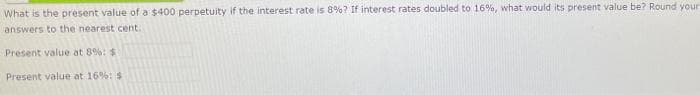 What is the present value of a $400 perpetuity if the interest rate is 8%? If interest rates doubled to 16%, what would its present value be? Round your
answers to the nearest cent.
Present value at 8%: $
Present value at 16%: $
