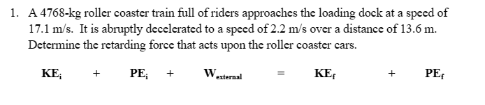 1. A 4768-kg roller coaster train full of riders approaches the loading dock at a speed of
17.1 m/s. It is abruptly decelerated to a speed of 2.2 m/s over a distance of 13.6 m.
Determine the retarding force that acts upon the roller coaster cars.
PE;
KE;
+
+
W₂
external
=
KE
+
PE
