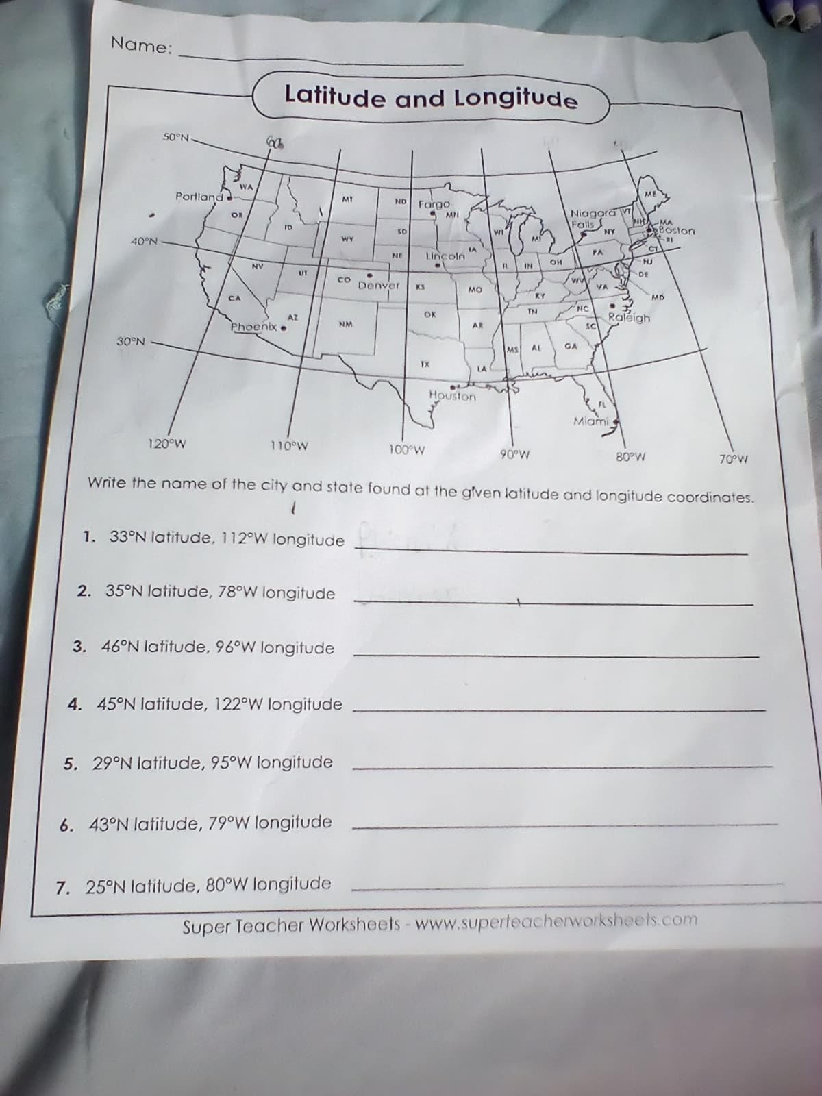 Name:
40°N
30°N
50°N
Portland
120°W
EC
WA
OR
CA
NV
Latitude and Longitude
ID
p
Phoenix.
AZ
UT
110°W
2. 35°N latitude, 78°W longitude
3. 46°N latitude, 96°W longitude
MT
1. 33°N latitude, 112°W longitude
5. 29°N latitude, 95°W longitude
WY
6. 43°N latitude, 79°W longitude
со
7. 25°N latitude, 80°W longitude
NM
4. 45°N latitude, 122°W longitude
ND
SO
NE
Denver
Fargo
5
Lincoln
•
OK
TX
MN
100°W
IA
MO
AR
Houston
LA
WI
FL IN
MS
13
M1
KY
TN
90°W
AL
OH
Niagara
Falls
HC
GA
PA
NY
VA
Sc
ME
Miami
MH MA
Boston
21
Write the name of the city and state found at the given latitude and longitude coordinates.
CT
HJ
DE
• Y
Raleigh
80°W
MD
70°W
Super Teacher Worksheets - www.superteacherworksheets.com