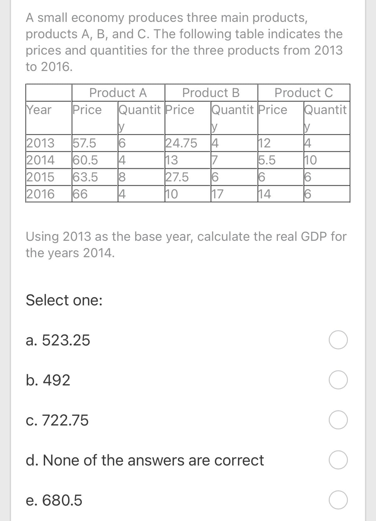 A small economy produces three main products,
products A, B, and C. The following table indicates the
prices and quantities for the three products from 2013
to 2016.
Product A
Product B
Product C
Year
Price
Quantit Price
Quantit Price
Quantit
2013
24.75
17
13
6
27.5
10
12
5.5
6
57.5
4
6
14
14
10
2014
2015
2016
60.5
63.5
66
18
14
17
14
Using 2013 as the base year, calculate the real GDP for
the years 2014.
Select one:
а. 523.25
b. 492
С. 722.75
d. None of the answers are correct
e. 680.5
O CO
