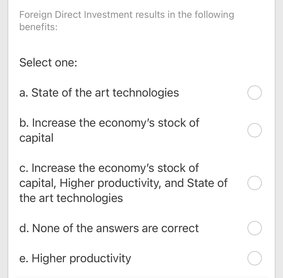 Foreign Direct Investment results in the following
benefits:
Select one:
a. State of the art technologies
b. Increase the economy's stock of
сapital
c. Increase the economy's stock of
capital, Higher productivity, and State of
the art technologies
d. None of the answers are correct
e. Higher productivity
