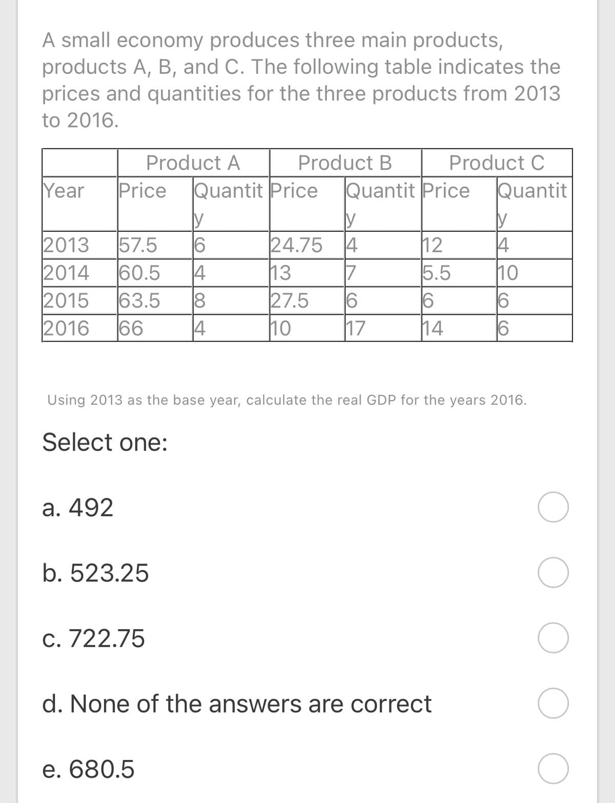 A small economy produces three main products,
products A, B, and C. The following table indicates the
prices and quantities for the three products from 2013
to 2016.
Product A
Product B
Product C
Year
Price
Quantit Price
Quantit Price
Quantit
2013
57.5
60.5
24.75 4
12
5.5
6
14
6
4
2014
2015
2016
4
63.5
66
13
7
10
6
27.5
4
10
17
Using 2013 as the base year, calculate the real GDP for the years 2016.
Select one:
а. 492
b. 523.25
C. 722.75
d. None of the answers are correct
e. 680.5
O CO
