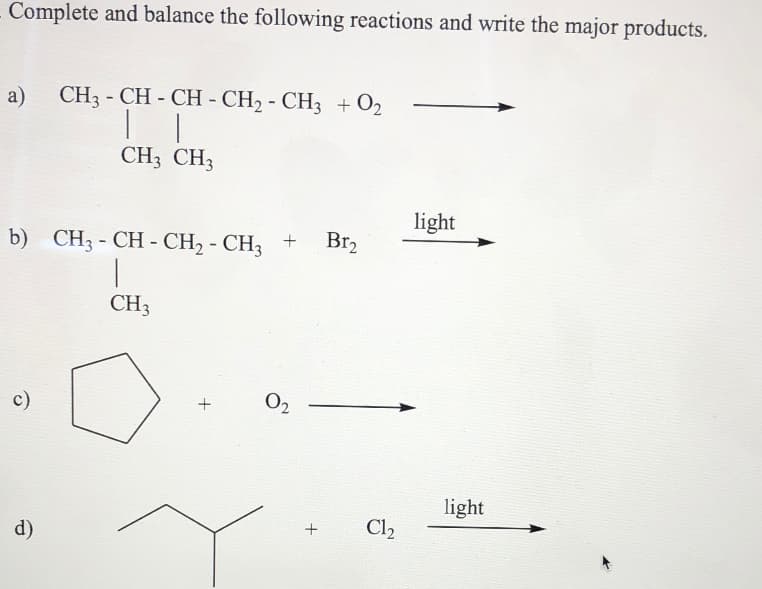 Complete and balance the following reactions and write the major products.
a) CH3 - CH - CH - CH2 - CHz + O2
CH3 CH3
light
+
Br2
b) CH3 - CH - CH2 - CH3
CH3
c)
O2
light
Cl2
d)
+
