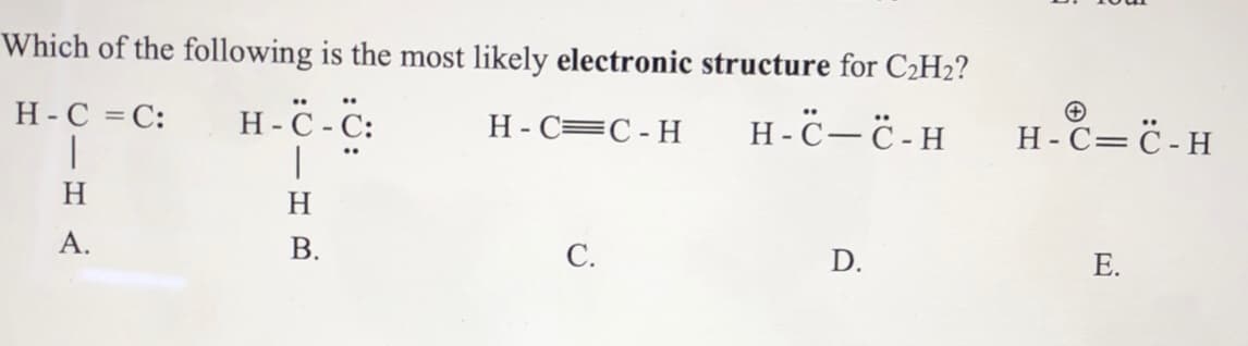Which of the following is the most likely electronic structure for C2H2?
H -ċ -C:
|
H-C = C:
H- C=C- H
H -C- -H
Н-С— С-Н
H
H
А.
В.
С.
Е.
E.
D.
B.
