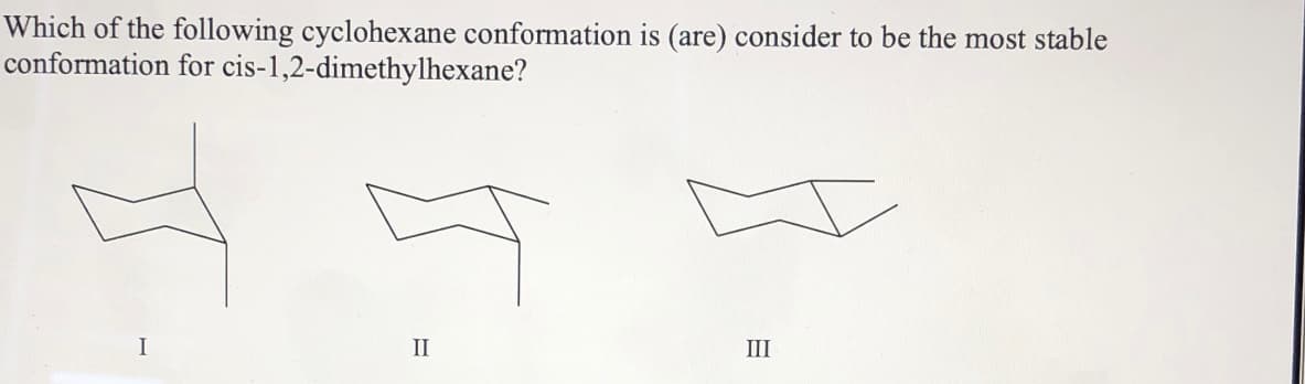 Which of the following cyclohexane conformation is (are) consider to be the most stable
conformation for cis-1,2-dimethylhexane?
I
II
III
